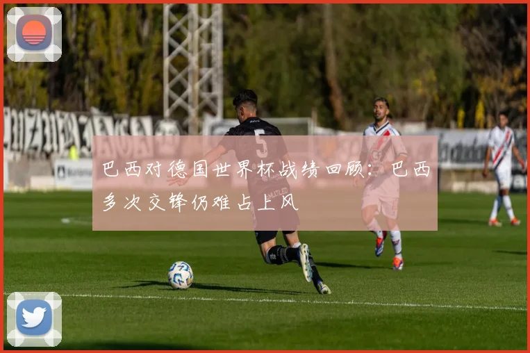 巴西对德国世界杯战绩回顾：巴西多次交锋仍难占上风