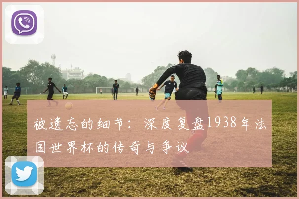 被遗忘的细节：深度复盘1938年法国世界杯的传奇与争议