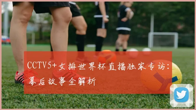 CCTV5+女排世界杯直播独家专访：幕后故事全解析